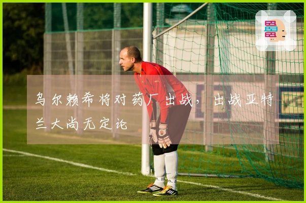 乌尔赖希将对药厂出战，出战亚特兰大尚无定论