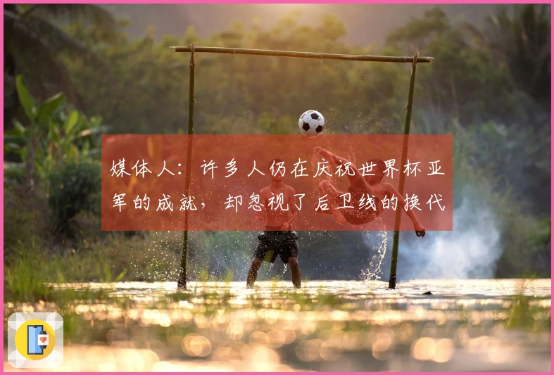 媒体人：许多人仍在庆祝世界杯亚军的成就，却忽视了后卫线的换代危机