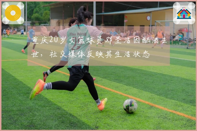 重庆20岁女篮球员邓圣洁因酗酒去世，社交媒体反映其生活状态