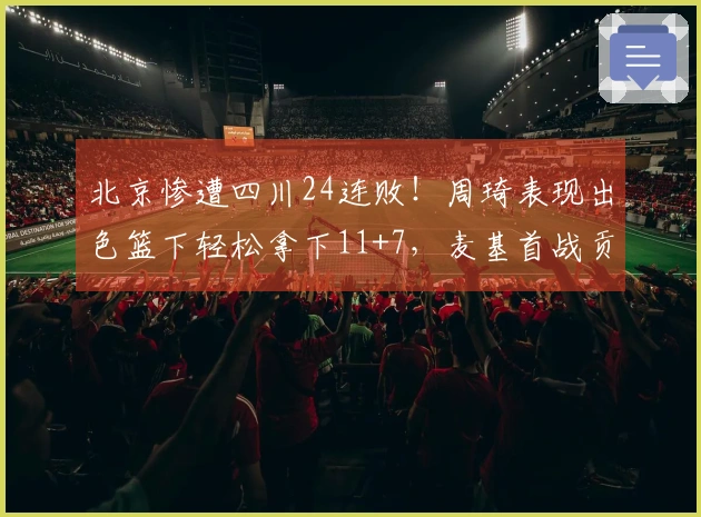 北京惨遭四川24连败！周琦表现出色篮下轻松拿下11+7，麦基首战贡献12+6并上演单臂扣篮秀