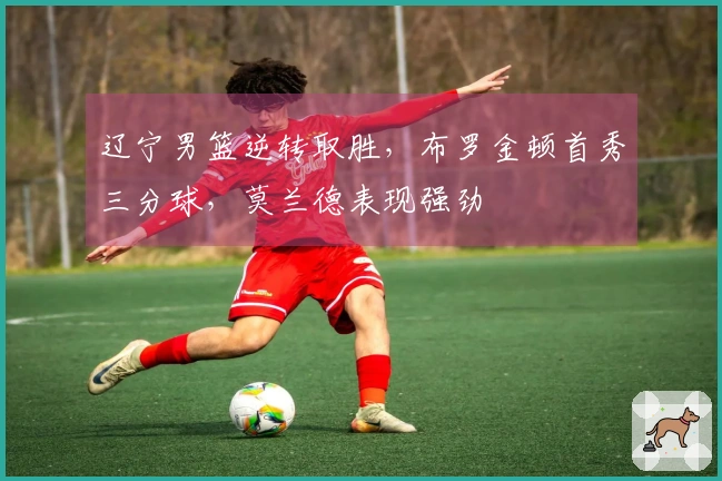 辽宁男篮逆转取胜，布罗金顿首秀三分球，莫兰德表现强劲