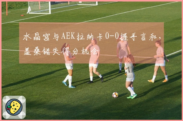 水晶宫与AEK拉纳卡0-0握手言和，盖桑错失得分机会