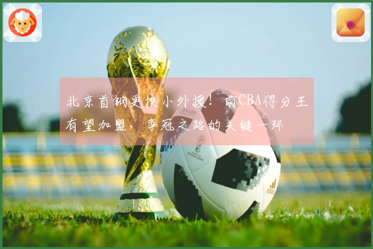 北京首钢更换小外援！前CBA得分王有望加盟，争冠之路的关键一环