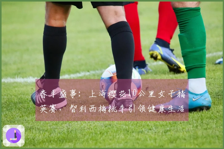 春季盛事：上海樱花10公里女子精英赛，智利西梅桃李引领健康生活新风潮