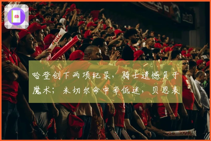 哈登创下两项纪录，骑士遗憾负于魔术；米切尔命中率低迷，贝恩表现出色