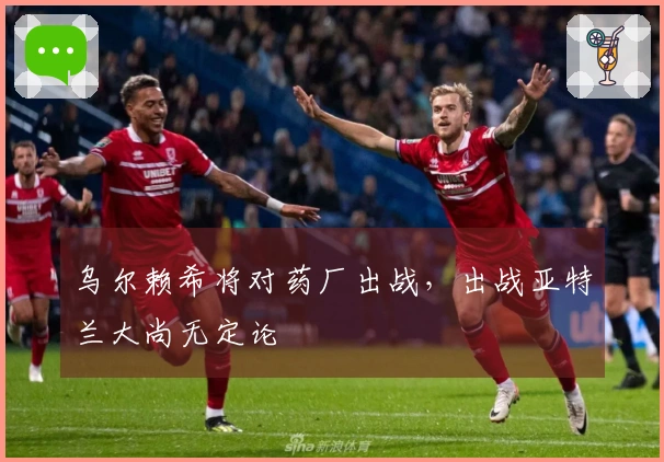 乌尔赖希将对药厂出战，出战亚特兰大尚无定论