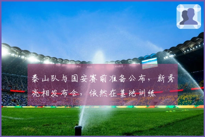 泰山队与国安赛前准备公布，新秀亮相发布会，依然在基地训练