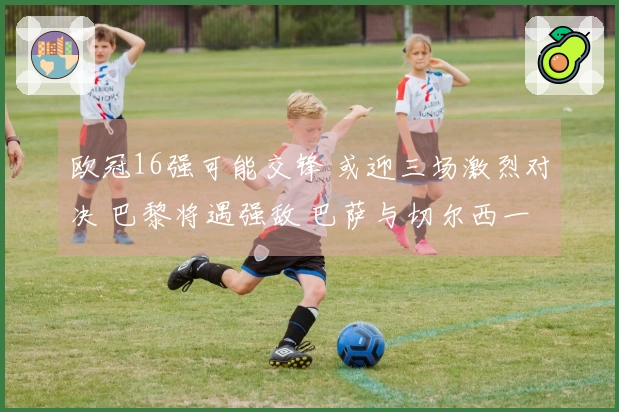 欧冠16强可能交锋 或迎三场激烈对决 巴黎将遇强敌 巴萨与切尔西一决胜负