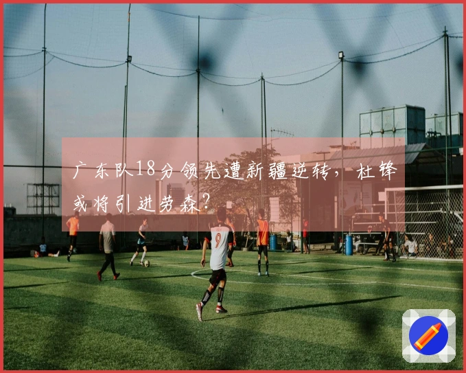 广东队18分领先遭新疆逆转，杜锋或将引进劳森？
