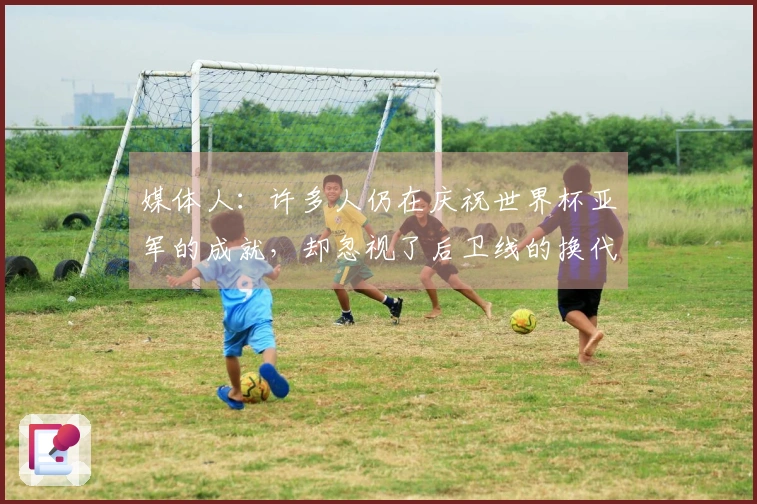 媒体人：许多人仍在庆祝世界杯亚军的成就，却忽视了后卫线的换代危机