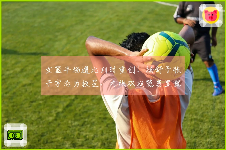 女篮半场遭比利时重创！杨舒予张子宇沦为救星，内线双核隐患显露