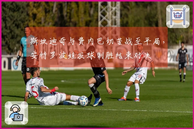 斯坎迪奇与费内巴切苦战至平局，安特罗波娃发球制胜结束对决