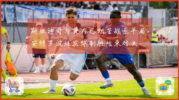 斯坎迪奇与费内巴切苦战至平局，安特罗波娃发球制胜结束对决