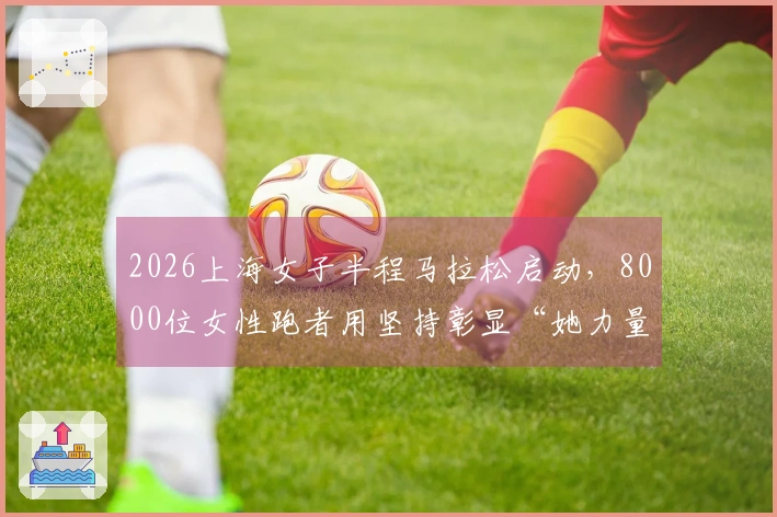 2026上海女子半程马拉松启动，8000位女性跑者用坚持彰显“她力量”