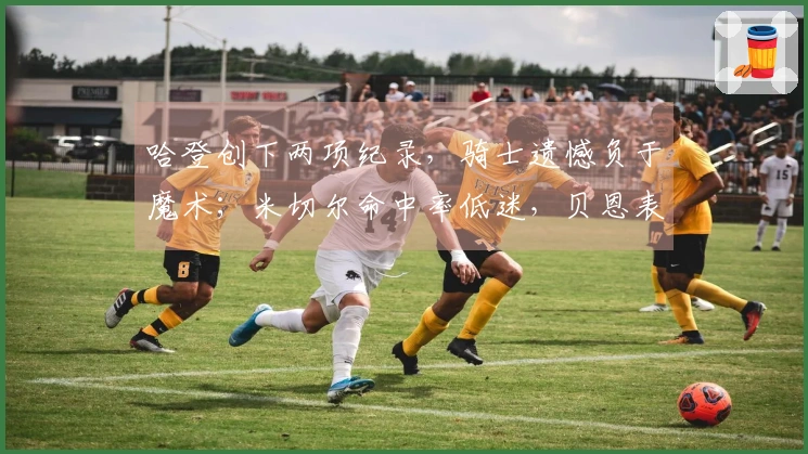 哈登创下两项纪录，骑士遗憾负于魔术；米切尔命中率低迷，贝恩表现出色