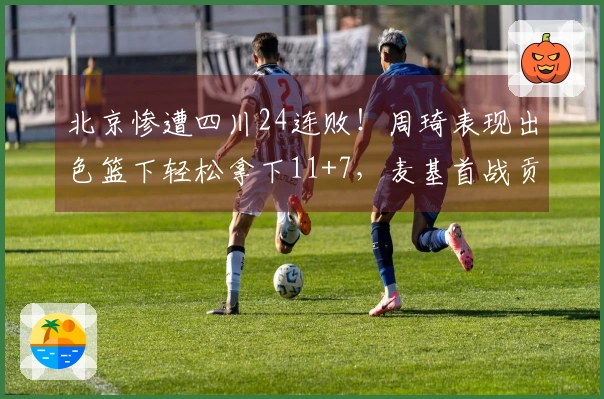 北京惨遭四川24连败！周琦表现出色篮下轻松拿下11+7，麦基首战贡献12+6并上演单臂扣篮秀