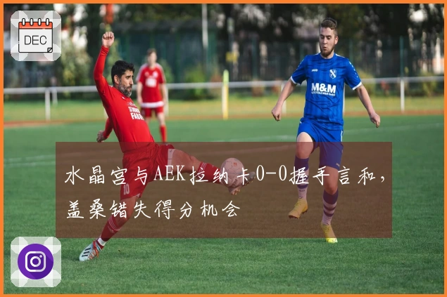 水晶宫与AEK拉纳卡0-0握手言和，盖桑错失得分机会
